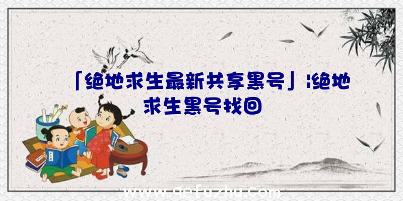 「绝地求生最新共享黑号」|绝地求生黑号找回